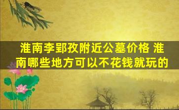淮南李郢孜附近公墓价格 淮南哪些地方可以不花钱就玩的